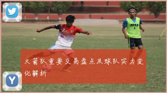 火箭队重要交易盘点及球队实力变化解析