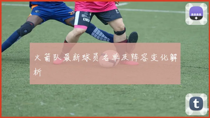 火箭队最新球员名单及阵容变化解析