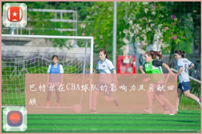 巴特尔在CBA球队的影响力及贡献回顾