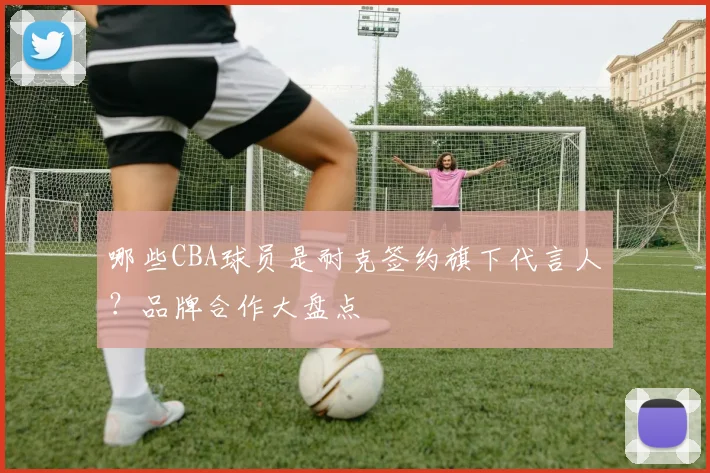 哪些CBA球员是耐克签约旗下代言人？品牌合作大盘点