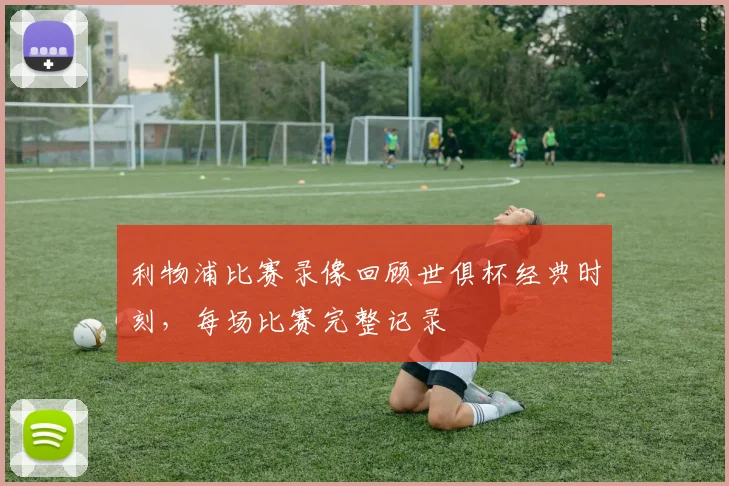 利物浦比赛录像回顾世俱杯经典时刻，每场比赛完整记录