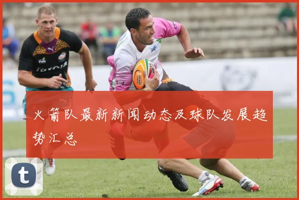 火箭队最新新闻动态及球队发展趋势汇总
